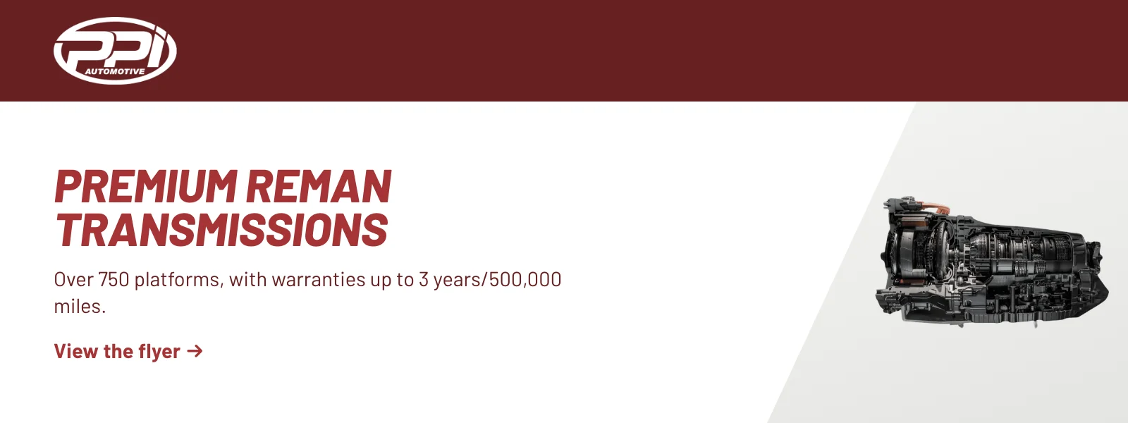 Premium reman transmissions. Over 750 platforms, with warranties up to 3 years/500,000 miles. View the flyer (PDF).